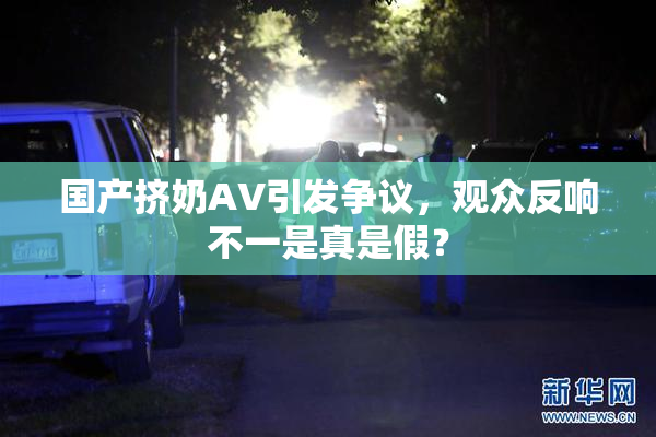 国产挤奶AV引发争议，观众反响不一是真是假？