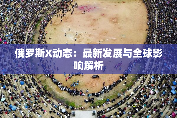 俄罗斯X动态：最新发展与全球影响解析