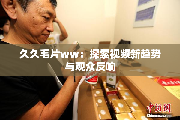久久毛片ww：探索视频新趋势与观众反响