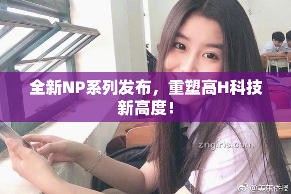 全新NP系列发布，重塑高H科技新高度！