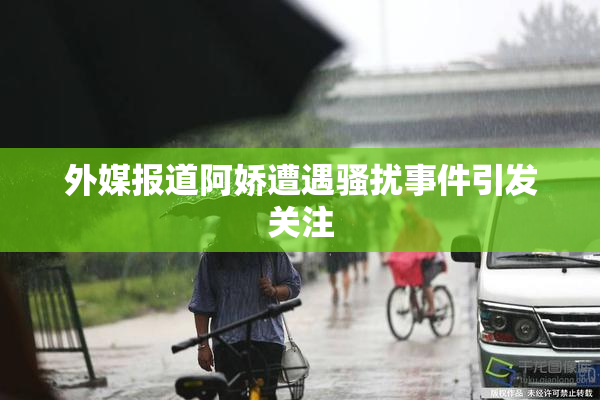 外媒报道阿娇遭遇骚扰事件引发关注