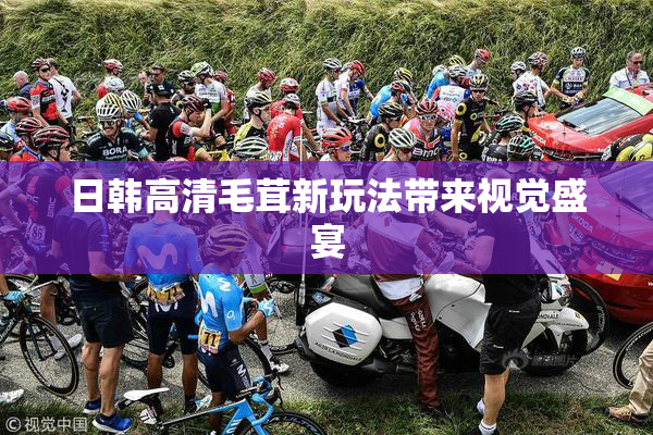 日韩高清毛茸新玩法带来视觉盛宴
