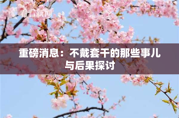 重磅消息：不戴套干的那些事儿与后果探讨