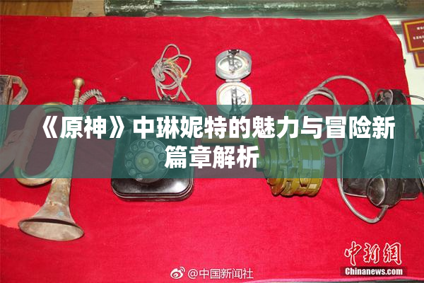《原神》中琳妮特的魅力与冒险新篇章解析