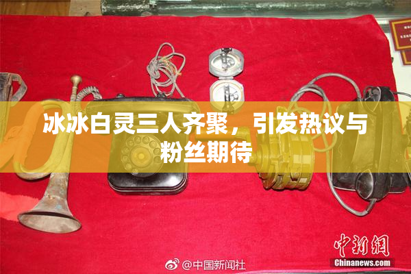 冰冰白灵三人齐聚，引发热议与粉丝期待