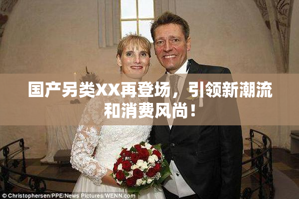 国产另类XX再登场，引领新潮流和消费风尚！