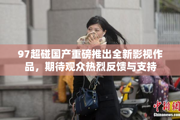 97超碰国产重磅推出全新影视作品，期待观众热烈反馈与支持