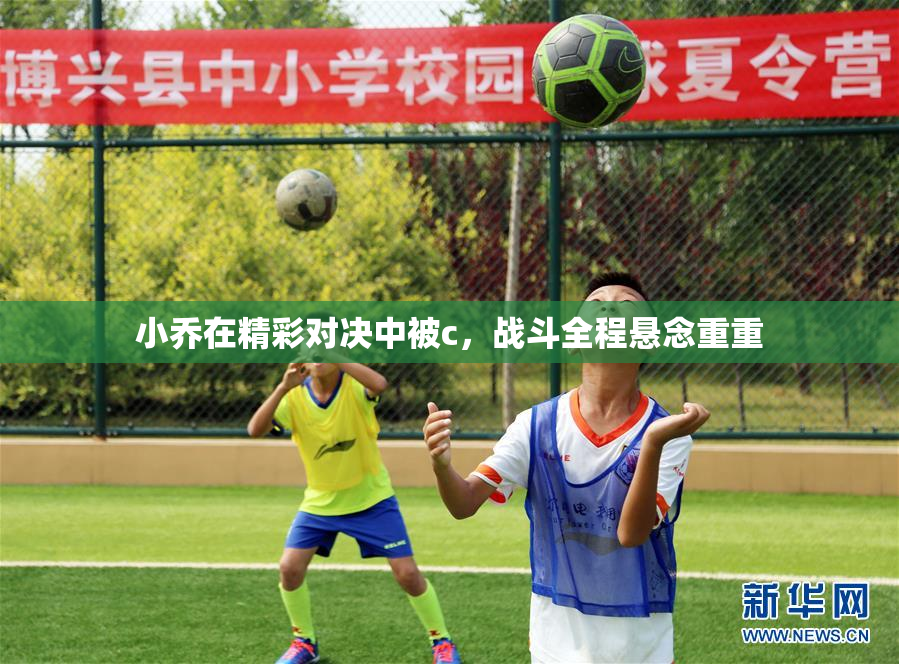 小乔在精彩对决中被c，战斗全程悬念重重