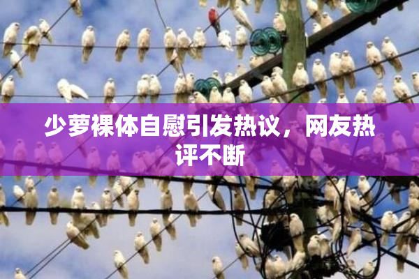 少萝裸体自慰引发热议，网友热评不断