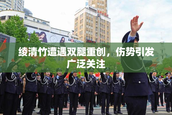 绫清竹遭遇双腿重创，伤势引发广泛关注