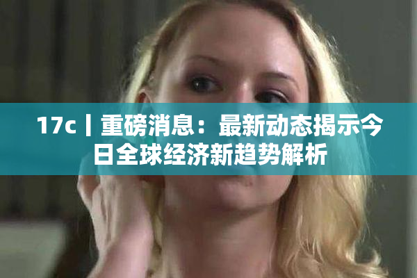 17c丨重磅消息：最新动态揭示今日全球经济新趋势解析