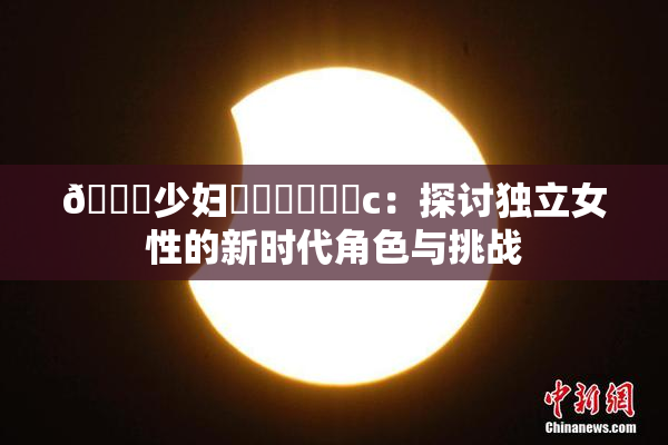 🔞少妇❌‌❌‌❌‌c：探讨独立女性的新时代角色与挑战