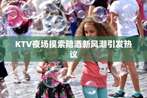 KTV夜场摸索陪酒新风潮引发热议