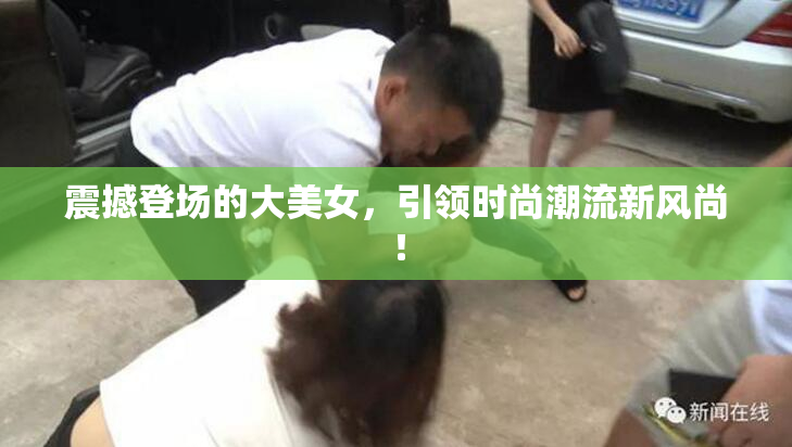 震撼登场的大美女，引领时尚潮流新风尚！