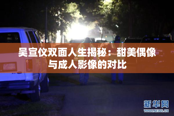 吴宣仪双面人生揭秘：甜美偶像与成人影像的对比