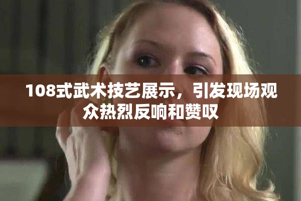 108式武术技艺展示，引发现场观众热烈反响和赞叹