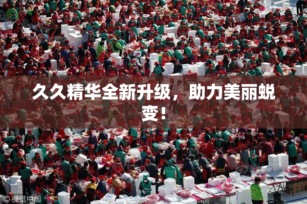 久久精华全新升级，助力美丽蜕变！