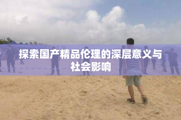 探索国产精品伦理的深层意义与社会影响