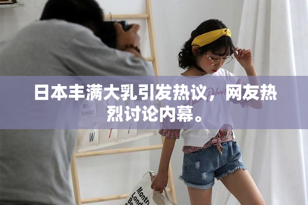 日本丰满大乳引发热议，网友热烈讨论内幕。