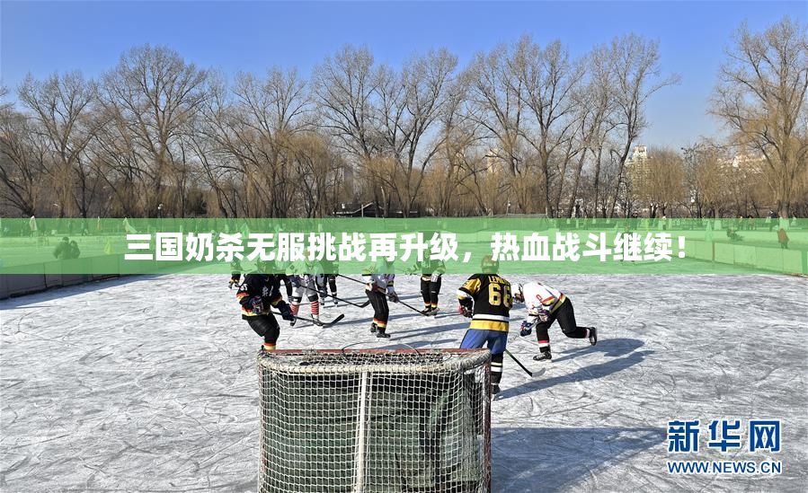 三国奶杀无服挑战再升级，热血战斗继续！