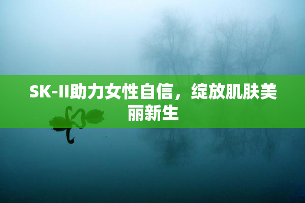 SK-II助力女性自信，绽放肌肤美丽新生