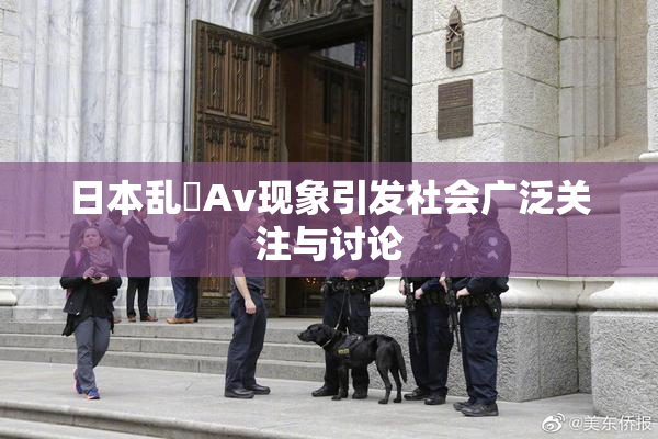 日本乱婬Av现象引发社会广泛关注与讨论