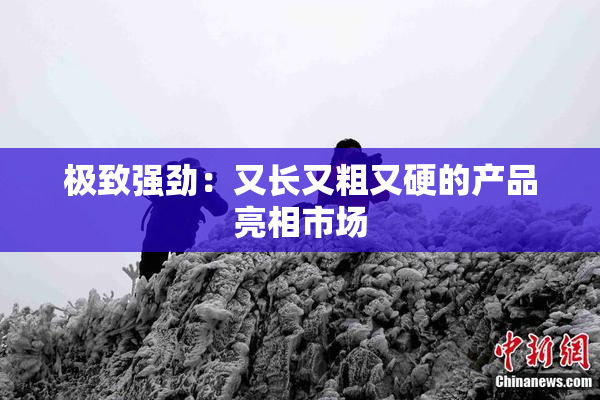 极致强劲：又长又粗又硬的产品亮相市场