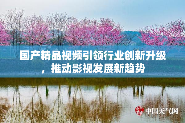 国产精品视频引领行业创新升级，推动影视发展新趋势