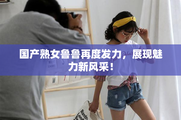 国产熟女鲁鲁再度发力，展现魅力新风采！