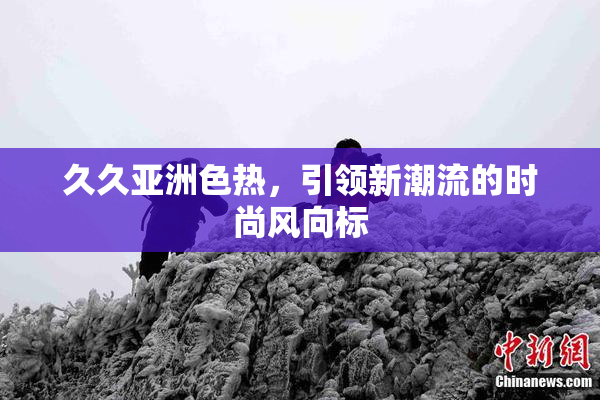 久久亚洲色热，引领新潮流的时尚风向标