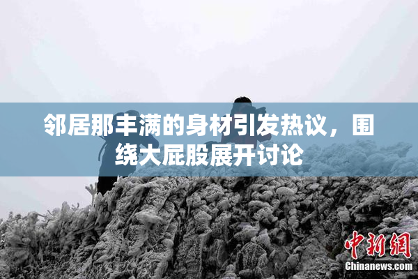 邻居那丰满的身材引发热议，围绕大屁股展开讨论