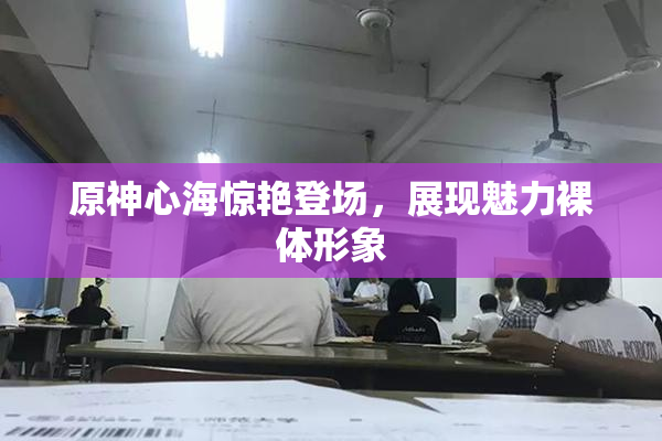 原神心海惊艳登场，展现魅力裸体形象