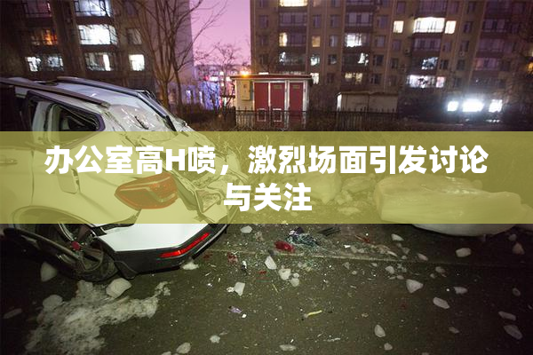 办公室高H喷，激烈场面引发讨论与关注