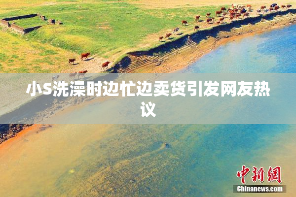 小S洗澡时边忙边卖货引发网友热议