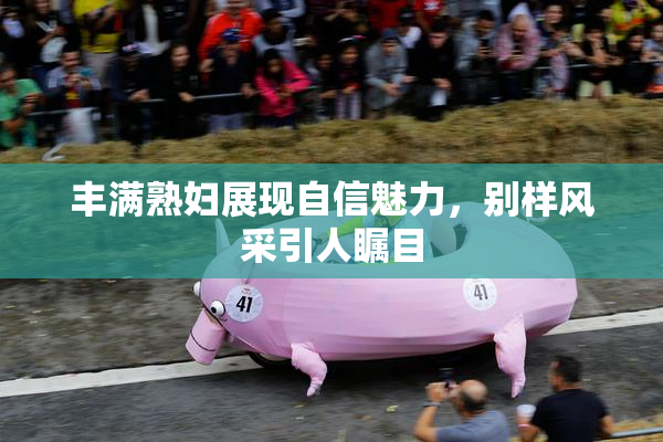 丰满熟妇展现自信魅力，别样风采引人瞩目