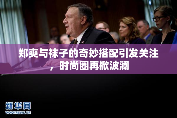 郑爽与袜子的奇妙搭配引发关注，时尚圈再掀波澜