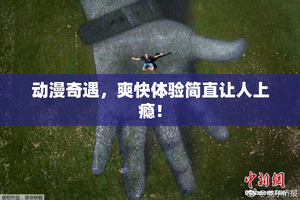 动漫奇遇，爽快体验简直让人上瘾！
