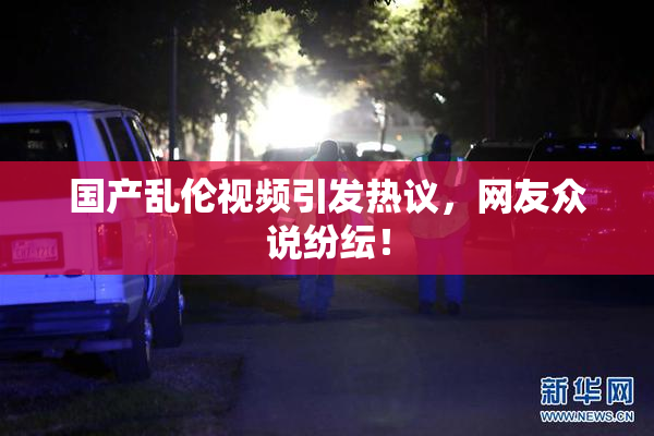 国产乱伦视频引发热议，网友众说纷纭！