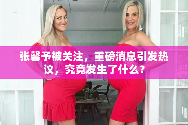 张馨予被关注，重磅消息引发热议，究竟发生了什么？