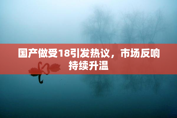 国产做受18引发热议，市场反响持续升温