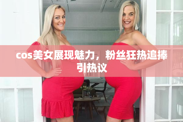 cos美女展现魅力，粉丝狂热追捧引热议