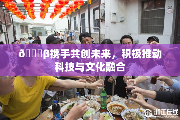 👙β携手共创未来，积极推动科技与文化融合