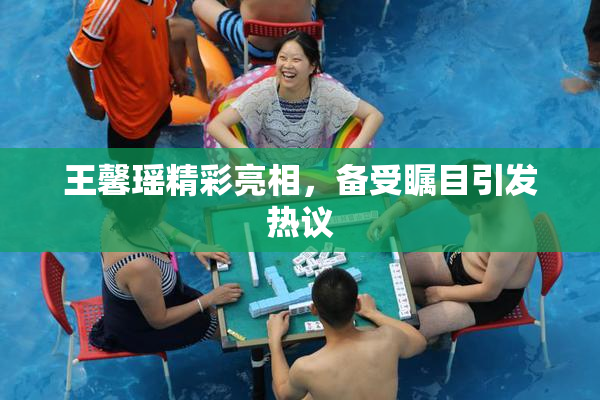 王馨瑶精彩亮相，备受瞩目引发热议