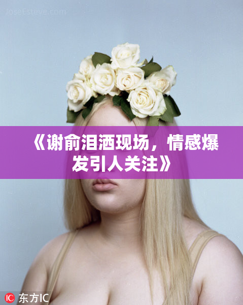 《谢俞泪洒现场，情感爆发引人关注》