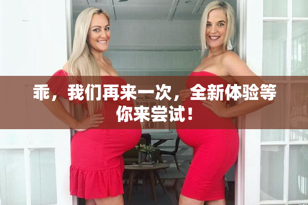 乖，我们再来一次，全新体验等你来尝试！