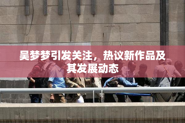 吴梦梦引发关注，热议新作品及其发展动态