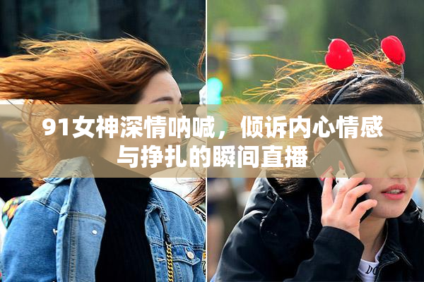 91女神深情呐喊，倾诉内心情感与挣扎的瞬间直播