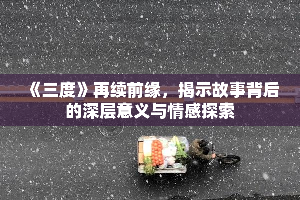 《三度》再续前缘，揭示故事背后的深层意义与情感探索