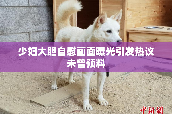 少妇大胆自慰画面曝光引发热议未曾预料