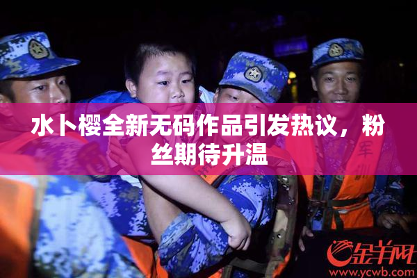 水卜樱全新无码作品引发热议，粉丝期待升温